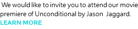  We would like to invite you to attend our movie premiere of Unconditional by Jason Jaggard. LEARN MORE