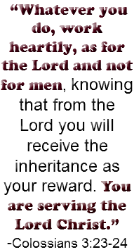  “Whatever you do, work heartily, as for the Lord and not for men, knowing that from the Lord you will receive the inheritance as your reward. You are serving the Lord Christ.” -Colossians 3:23-24