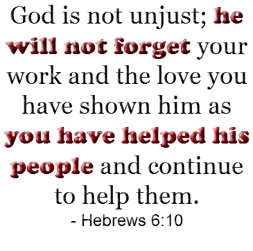 God is not unjust; he will not forget your work and the love you have shown him as you have helped his people and continue to help them. - Hebrews 6:10